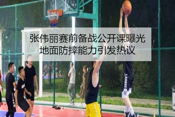 张伟丽赛前备战公开课曝光 地面防摔能力引发热议