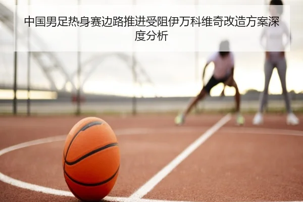 中国男足热身赛边路推进受阻伊万科维奇改造方案深度分析 | HOSPORTS